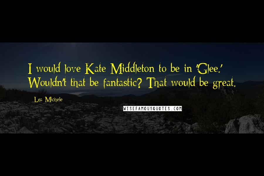 Lea Michele Quotes: I would love Kate Middleton to be in 'Glee.' Wouldn't that be fantastic? That would be great.