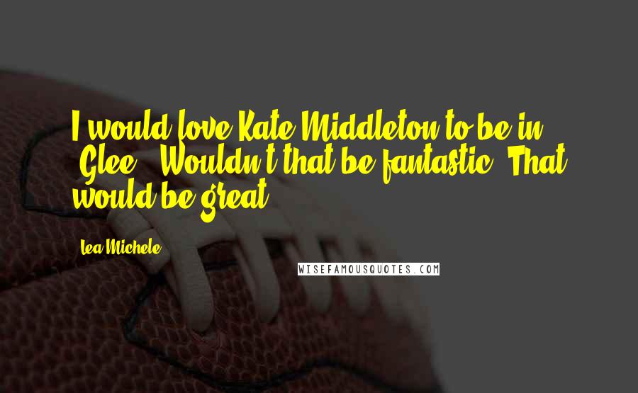 Lea Michele Quotes: I would love Kate Middleton to be in 'Glee.' Wouldn't that be fantastic? That would be great.