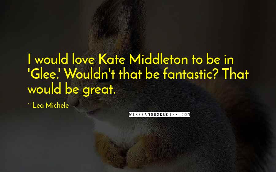 Lea Michele Quotes: I would love Kate Middleton to be in 'Glee.' Wouldn't that be fantastic? That would be great.
