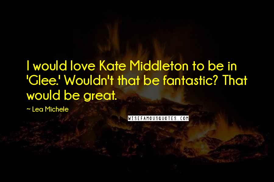Lea Michele Quotes: I would love Kate Middleton to be in 'Glee.' Wouldn't that be fantastic? That would be great.