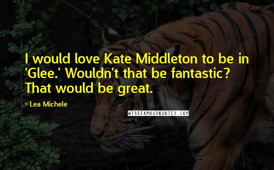 Lea Michele Quotes: I would love Kate Middleton to be in 'Glee.' Wouldn't that be fantastic? That would be great.