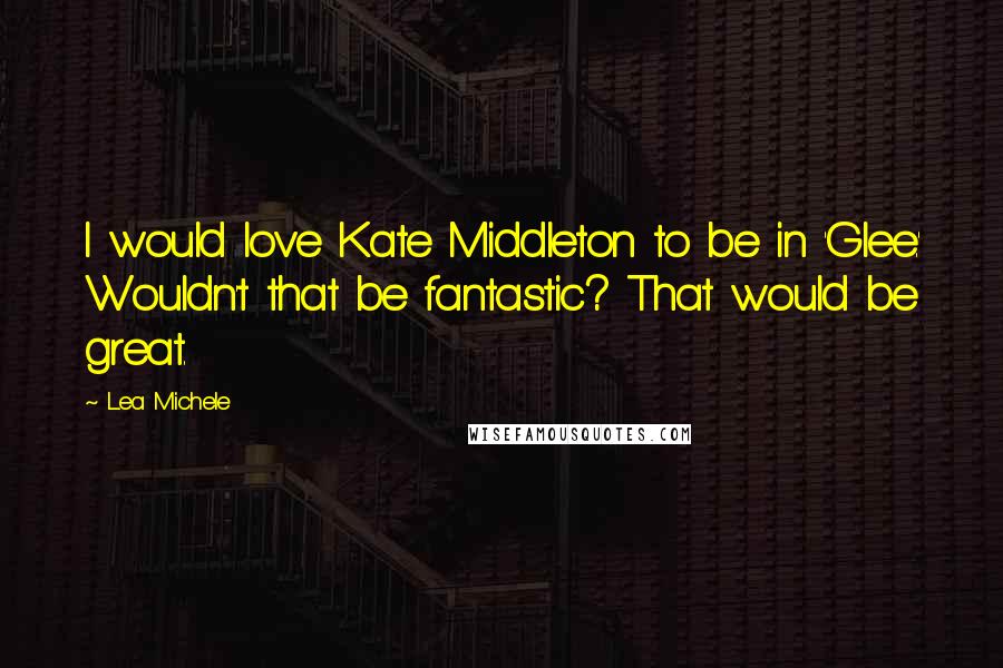Lea Michele Quotes: I would love Kate Middleton to be in 'Glee.' Wouldn't that be fantastic? That would be great.