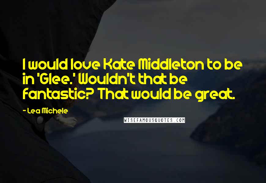 Lea Michele Quotes: I would love Kate Middleton to be in 'Glee.' Wouldn't that be fantastic? That would be great.
