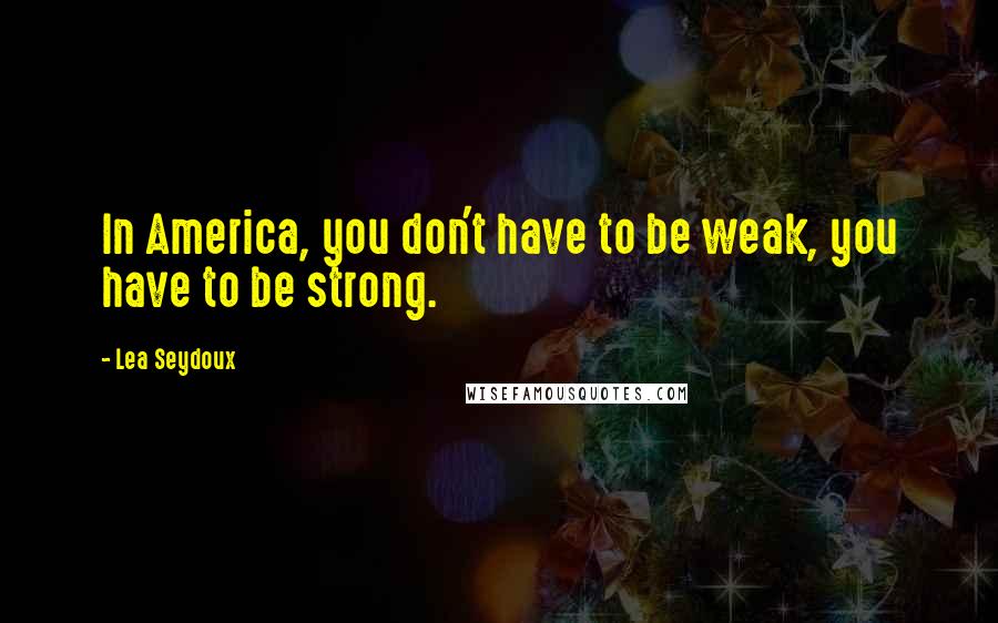 Lea Seydoux Quotes: In America, you don't have to be weak, you have to be strong.