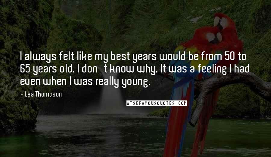 Lea Thompson Quotes: I always felt like my best years would be from 50 to 65 years old. I don't know why. It was a feeling I had even when I was really young.