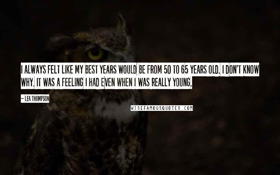 Lea Thompson Quotes: I always felt like my best years would be from 50 to 65 years old. I don't know why. It was a feeling I had even when I was really young.