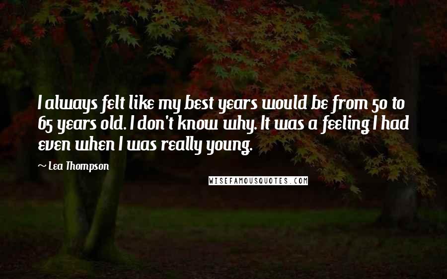 Lea Thompson Quotes: I always felt like my best years would be from 50 to 65 years old. I don't know why. It was a feeling I had even when I was really young.