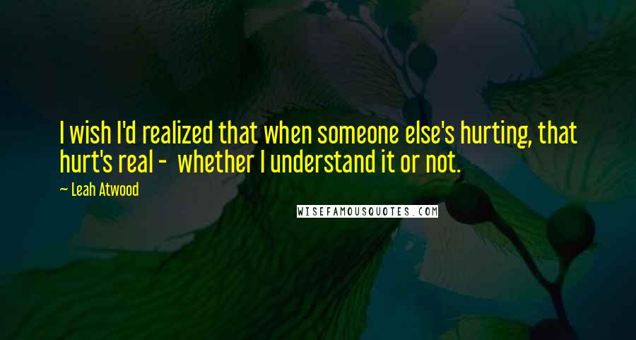 Leah Atwood Quotes: I wish I'd realized that when someone else's hurting, that hurt's real - whether I understand it or not.