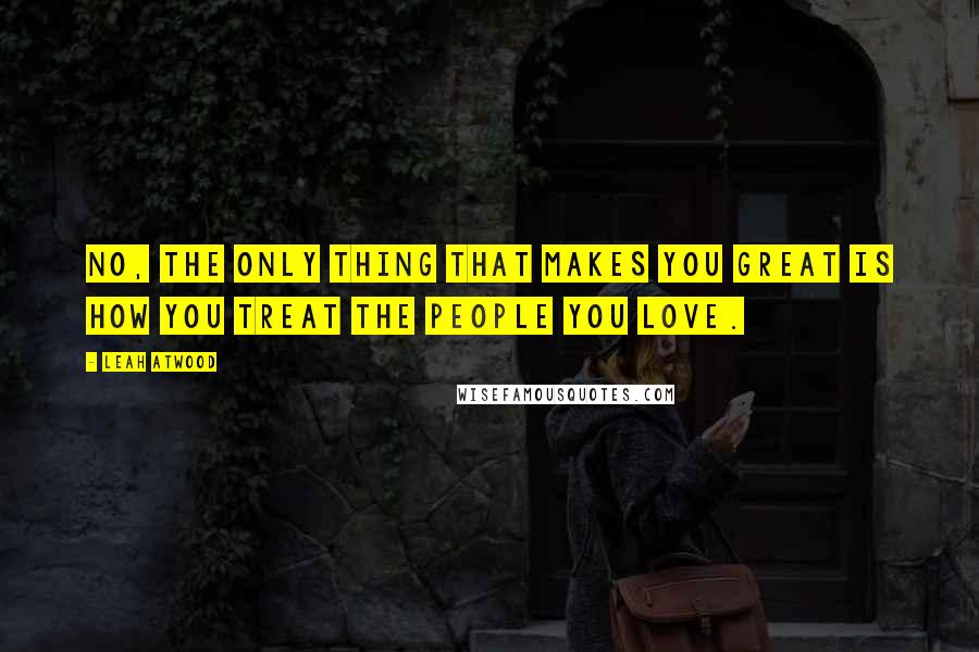 Leah Atwood Quotes: No, the only thing that makes you great is how you treat the people you love.