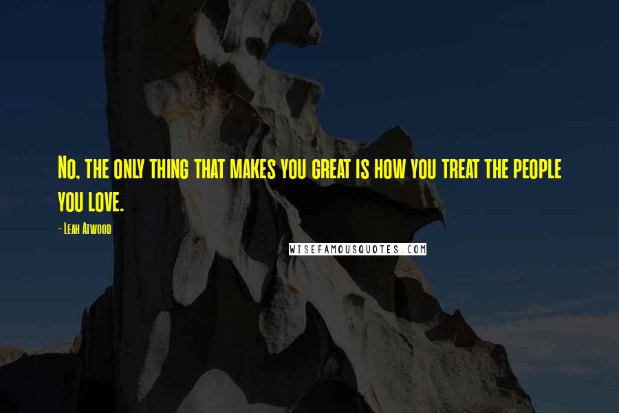 Leah Atwood Quotes: No, the only thing that makes you great is how you treat the people you love.