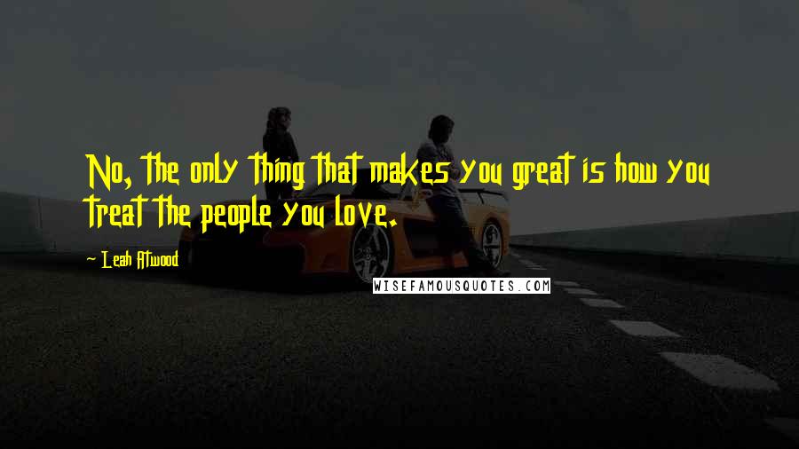 Leah Atwood Quotes: No, the only thing that makes you great is how you treat the people you love.