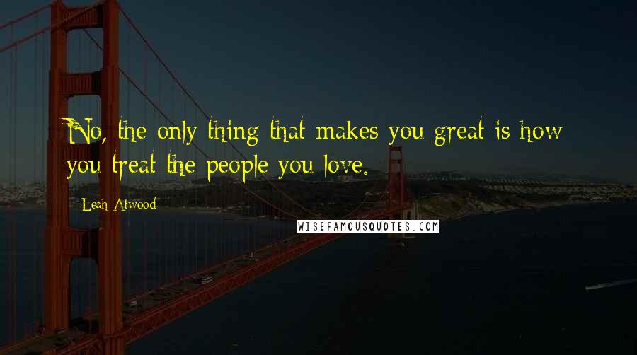 Leah Atwood Quotes: No, the only thing that makes you great is how you treat the people you love.