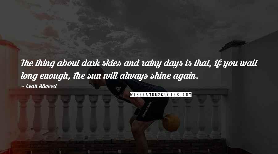 Leah Atwood Quotes: The thing about dark skies and rainy days is that, if you wait long enough, the sun will always shine again.