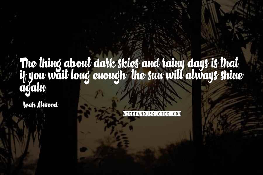 Leah Atwood Quotes: The thing about dark skies and rainy days is that, if you wait long enough, the sun will always shine again.