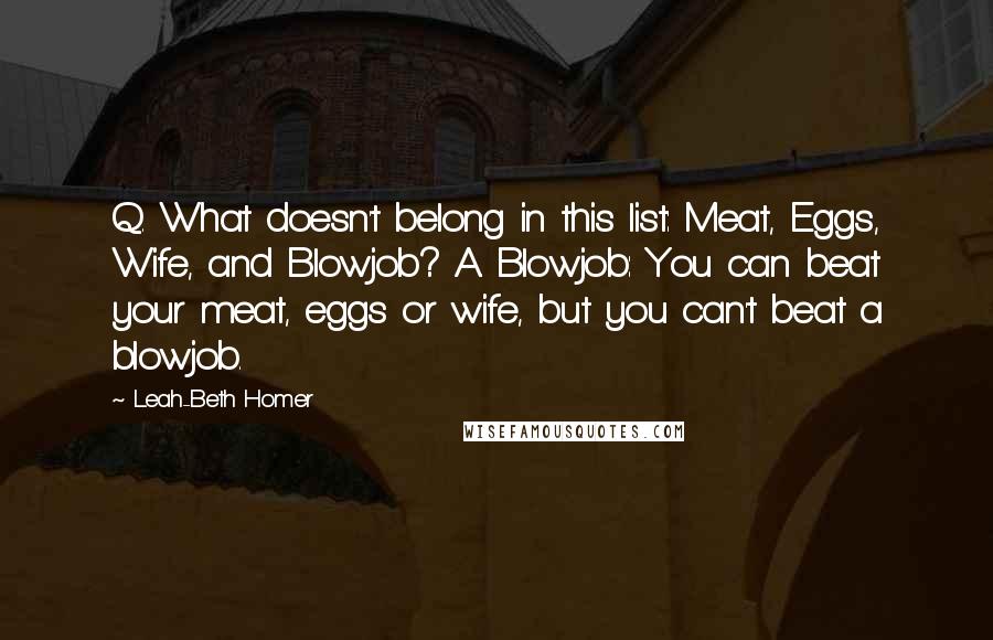Leah-Beth Homer Quotes: Q. What doesn't belong in this list: Meat, Eggs, Wife, and Blowjob? A. Blowjob: You can beat your meat, eggs or wife, but you can't beat a blowjob.