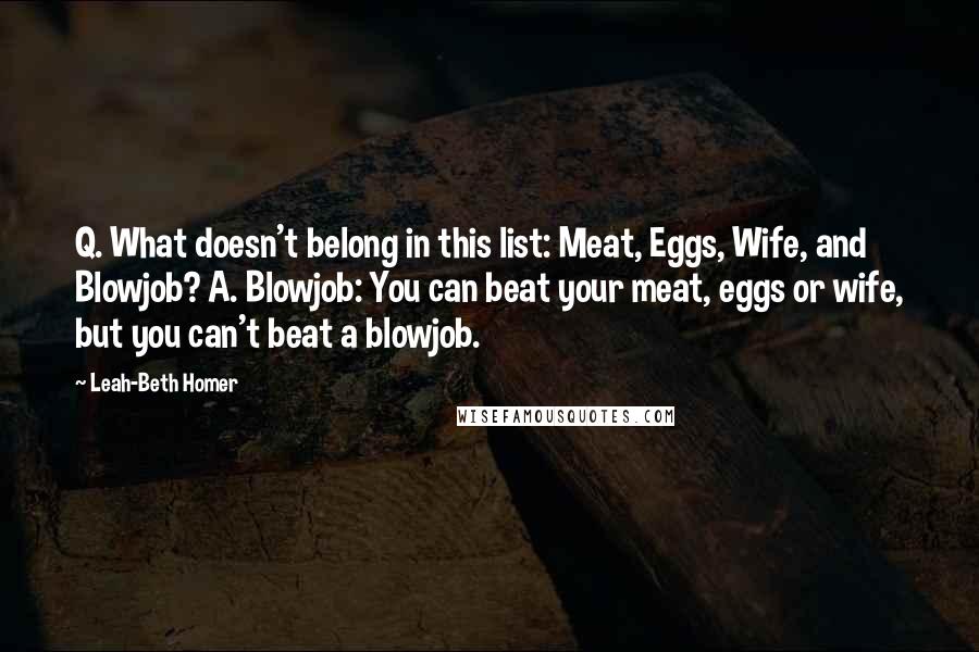 Leah-Beth Homer Quotes: Q. What doesn't belong in this list: Meat, Eggs, Wife, and Blowjob? A. Blowjob: You can beat your meat, eggs or wife, but you can't beat a blowjob.