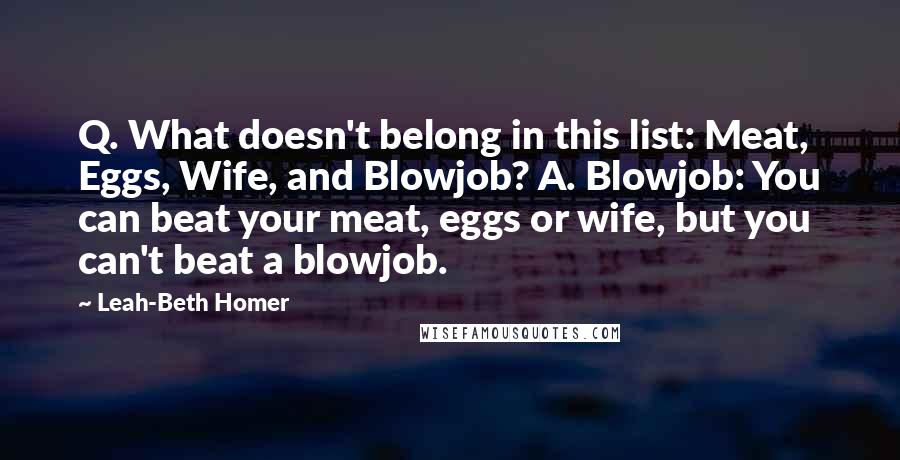 Leah-Beth Homer Quotes: Q. What doesn't belong in this list: Meat, Eggs, Wife, and Blowjob? A. Blowjob: You can beat your meat, eggs or wife, but you can't beat a blowjob.