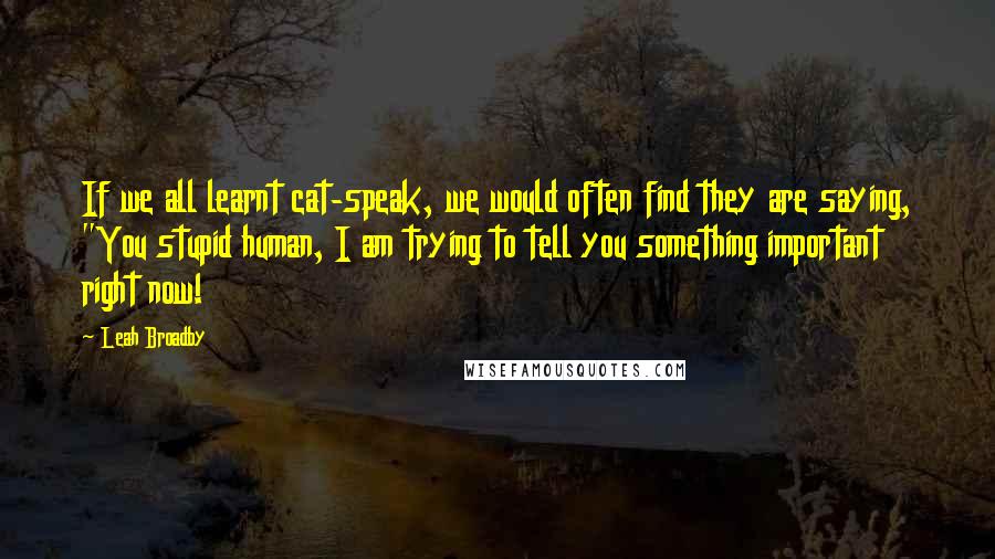 Leah Broadby Quotes: If we all learnt cat-speak, we would often find they are saying, "You stupid human, I am trying to tell you something important right now!