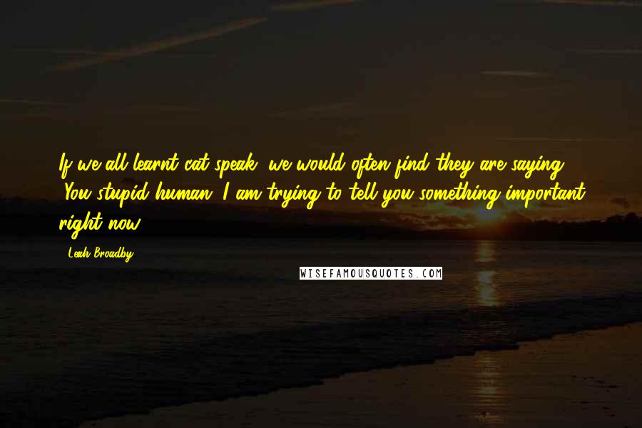 Leah Broadby Quotes: If we all learnt cat-speak, we would often find they are saying, "You stupid human, I am trying to tell you something important right now!