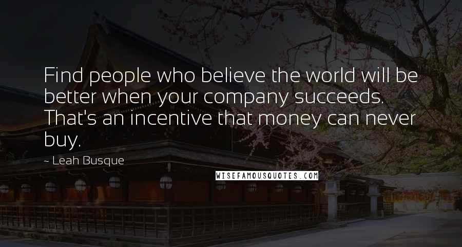 Leah Busque Quotes: Find people who believe the world will be better when your company succeeds. That's an incentive that money can never buy.