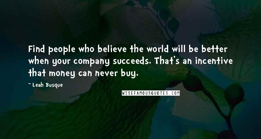 Leah Busque Quotes: Find people who believe the world will be better when your company succeeds. That's an incentive that money can never buy.