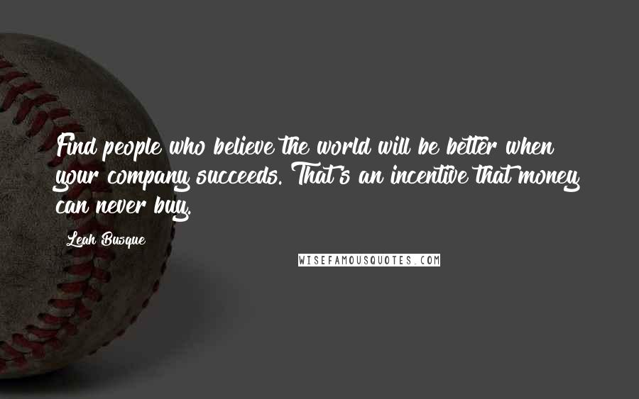 Leah Busque Quotes: Find people who believe the world will be better when your company succeeds. That's an incentive that money can never buy.