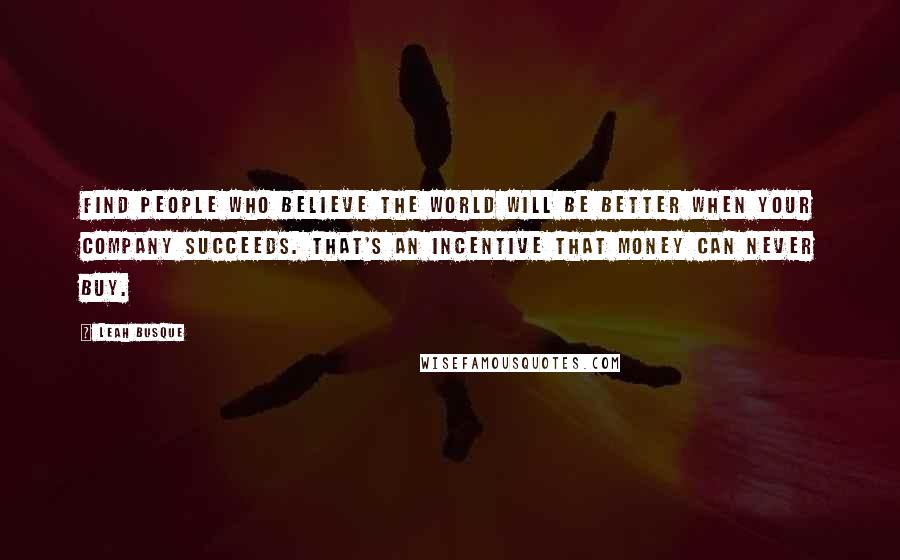 Leah Busque Quotes: Find people who believe the world will be better when your company succeeds. That's an incentive that money can never buy.