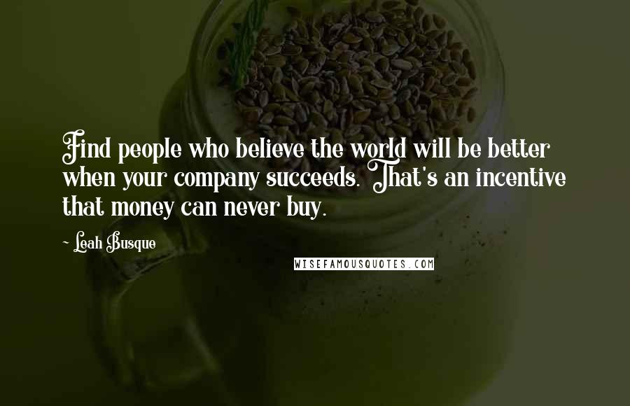 Leah Busque Quotes: Find people who believe the world will be better when your company succeeds. That's an incentive that money can never buy.