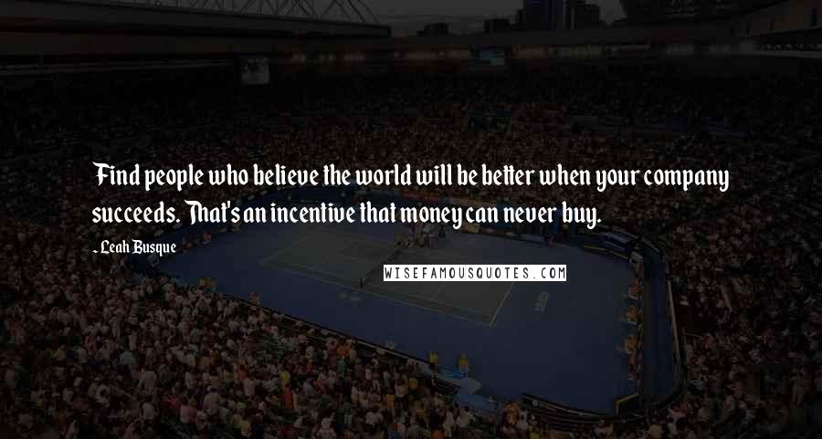 Leah Busque Quotes: Find people who believe the world will be better when your company succeeds. That's an incentive that money can never buy.