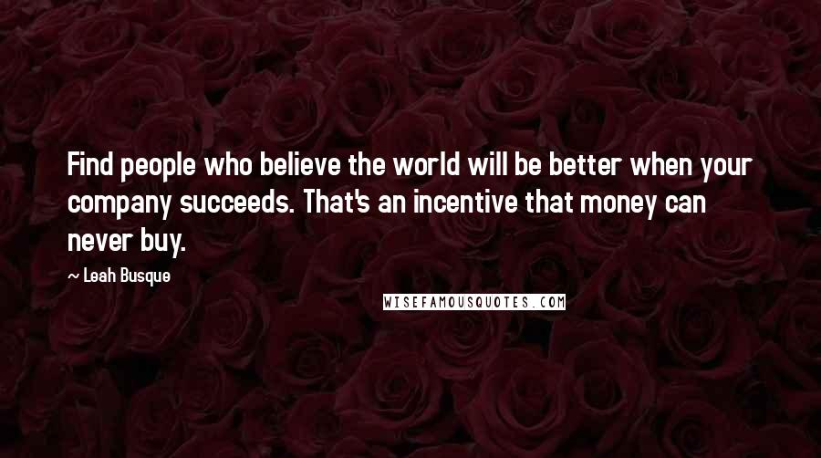 Leah Busque Quotes: Find people who believe the world will be better when your company succeeds. That's an incentive that money can never buy.