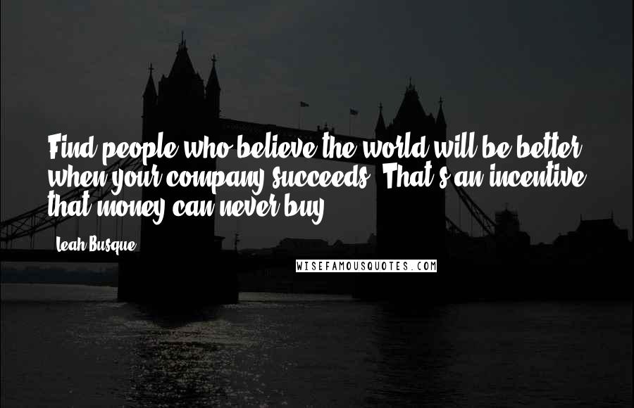 Leah Busque Quotes: Find people who believe the world will be better when your company succeeds. That's an incentive that money can never buy.