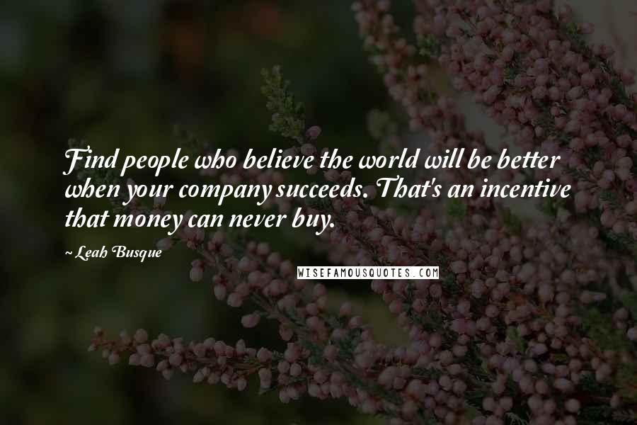 Leah Busque Quotes: Find people who believe the world will be better when your company succeeds. That's an incentive that money can never buy.