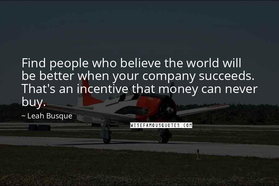 Leah Busque Quotes: Find people who believe the world will be better when your company succeeds. That's an incentive that money can never buy.