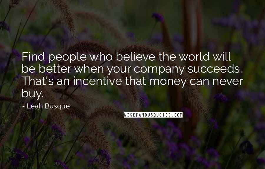 Leah Busque Quotes: Find people who believe the world will be better when your company succeeds. That's an incentive that money can never buy.