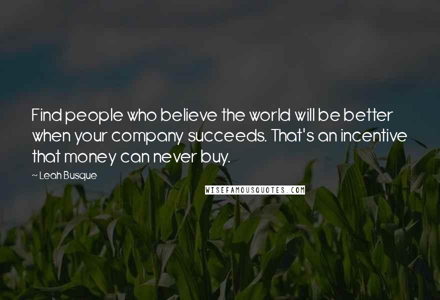 Leah Busque Quotes: Find people who believe the world will be better when your company succeeds. That's an incentive that money can never buy.