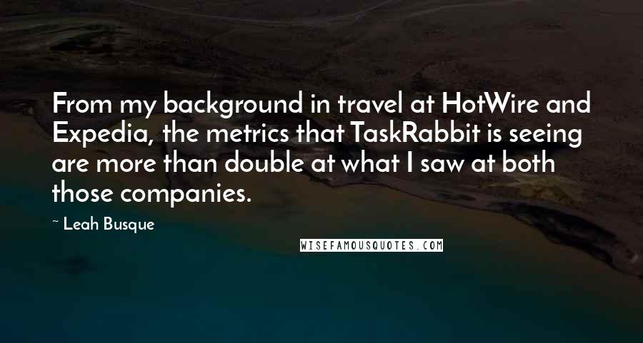 Leah Busque Quotes: From my background in travel at HotWire and Expedia, the metrics that TaskRabbit is seeing are more than double at what I saw at both those companies.
