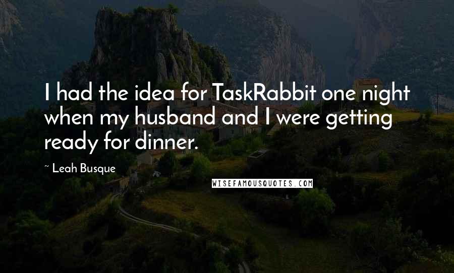 Leah Busque Quotes: I had the idea for TaskRabbit one night when my husband and I were getting ready for dinner.