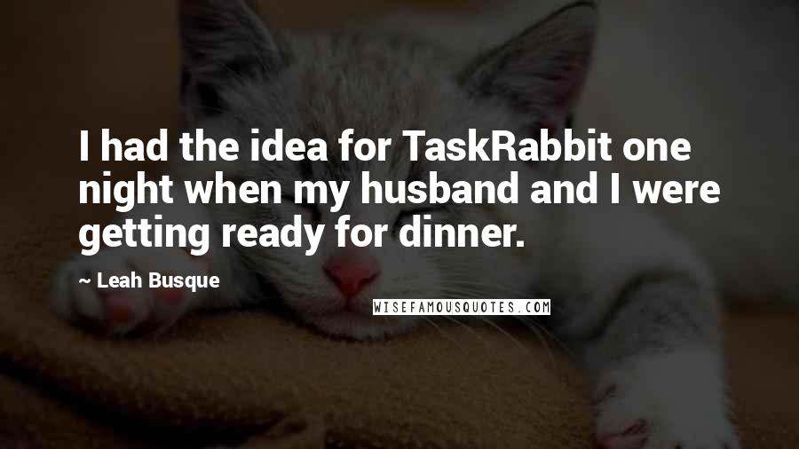 Leah Busque Quotes: I had the idea for TaskRabbit one night when my husband and I were getting ready for dinner.