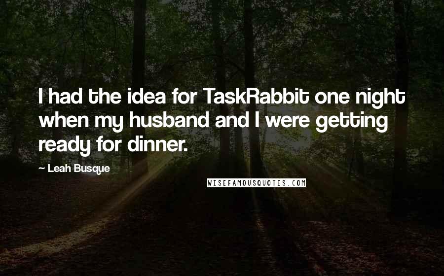 Leah Busque Quotes: I had the idea for TaskRabbit one night when my husband and I were getting ready for dinner.