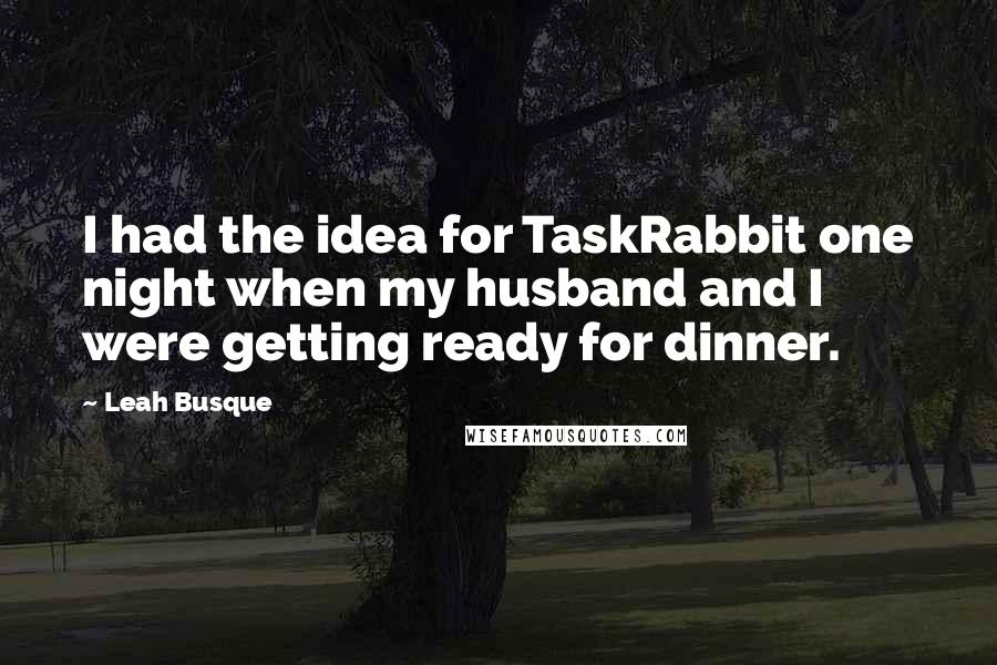 Leah Busque Quotes: I had the idea for TaskRabbit one night when my husband and I were getting ready for dinner.