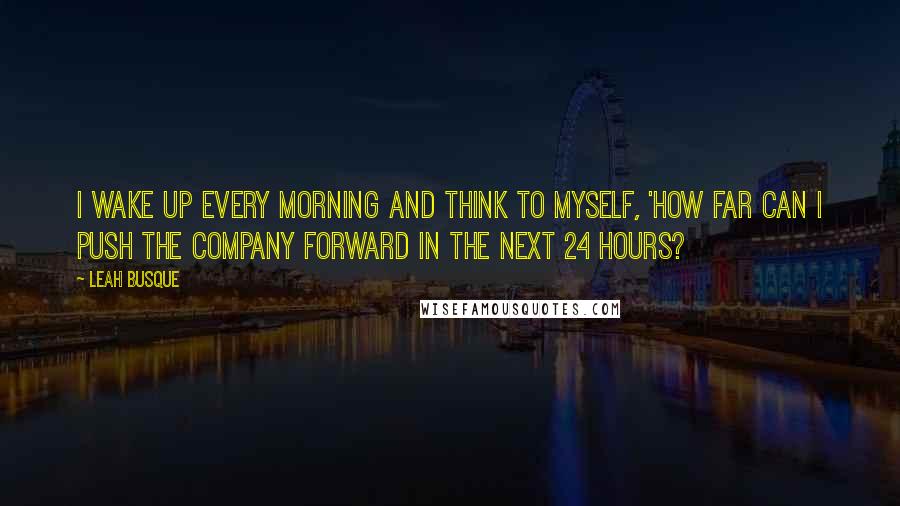 Leah Busque Quotes: I wake up every morning and think to myself, 'How far can I push the company forward in the next 24 hours?
