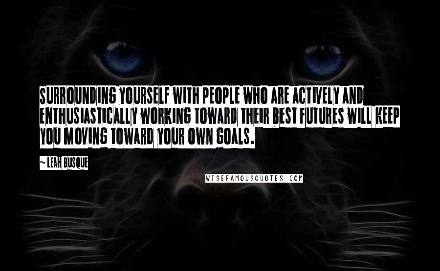 Leah Busque Quotes: Surrounding yourself with people who are actively and enthusiastically working toward their best futures will keep you moving toward your own goals.