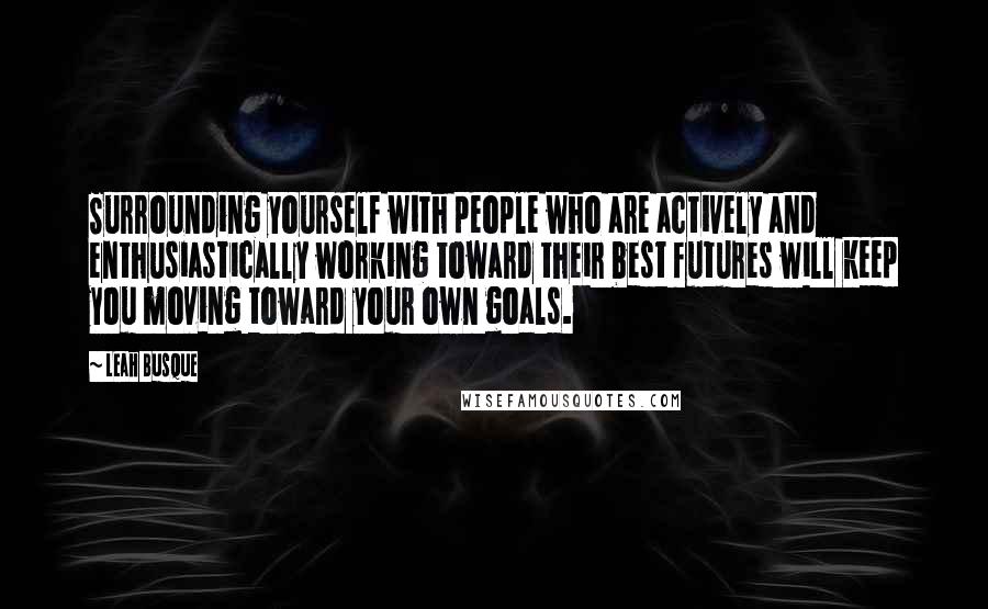 Leah Busque Quotes: Surrounding yourself with people who are actively and enthusiastically working toward their best futures will keep you moving toward your own goals.