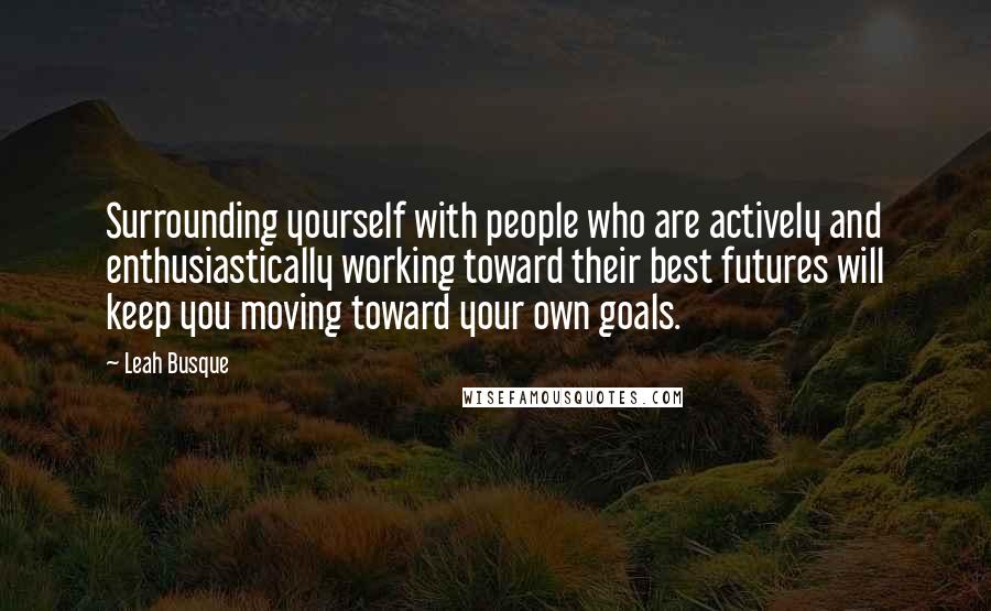 Leah Busque Quotes: Surrounding yourself with people who are actively and enthusiastically working toward their best futures will keep you moving toward your own goals.