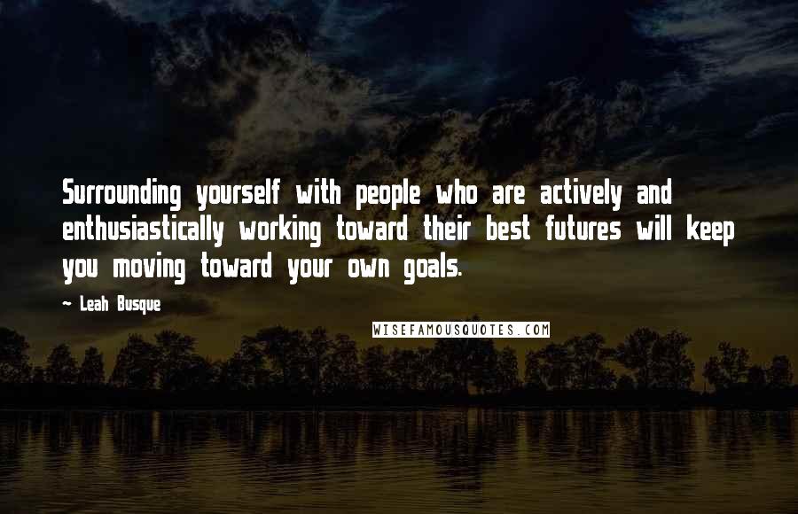 Leah Busque Quotes: Surrounding yourself with people who are actively and enthusiastically working toward their best futures will keep you moving toward your own goals.