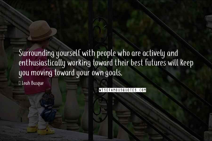 Leah Busque Quotes: Surrounding yourself with people who are actively and enthusiastically working toward their best futures will keep you moving toward your own goals.