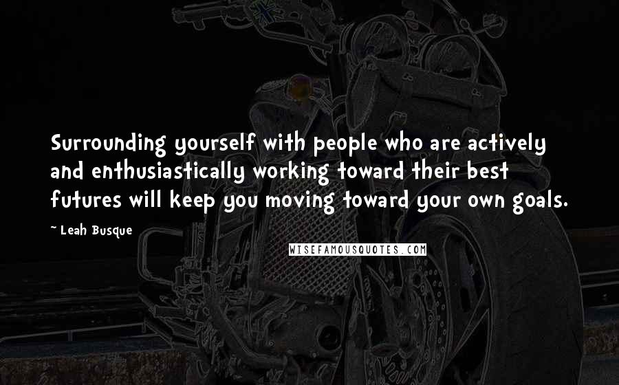 Leah Busque Quotes: Surrounding yourself with people who are actively and enthusiastically working toward their best futures will keep you moving toward your own goals.