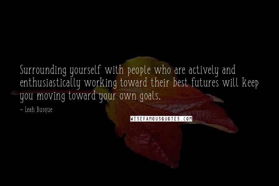 Leah Busque Quotes: Surrounding yourself with people who are actively and enthusiastically working toward their best futures will keep you moving toward your own goals.