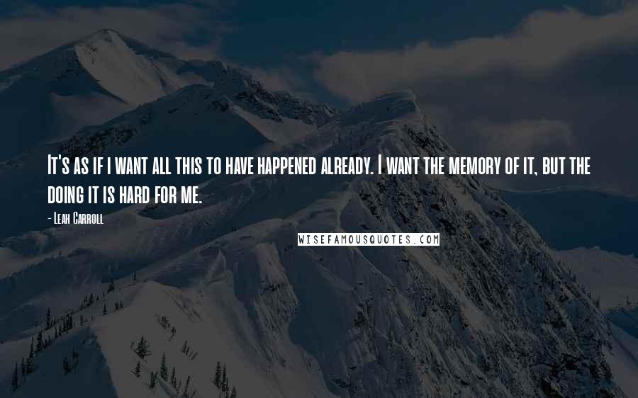 Leah Carroll Quotes: It's as if i want all this to have happened already. I want the memory of it, but the doing it is hard for me.