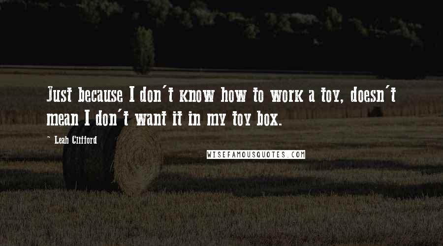 Leah Clifford Quotes: Just because I don't know how to work a toy, doesn't mean I don't want it in my toy box.